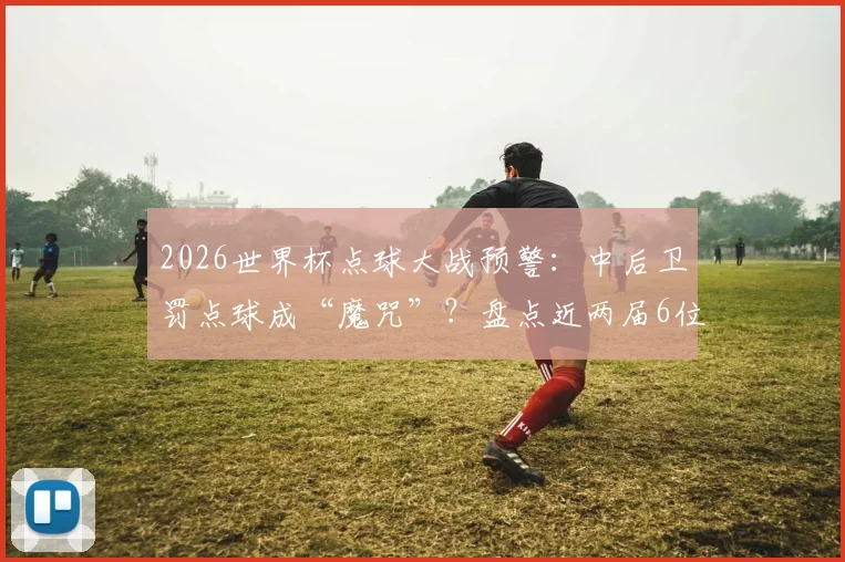 2026世界杯点球大战预警:中后卫罚点球成“魔咒”?盘点近两届6位中卫全罚丢的背后原因与数据