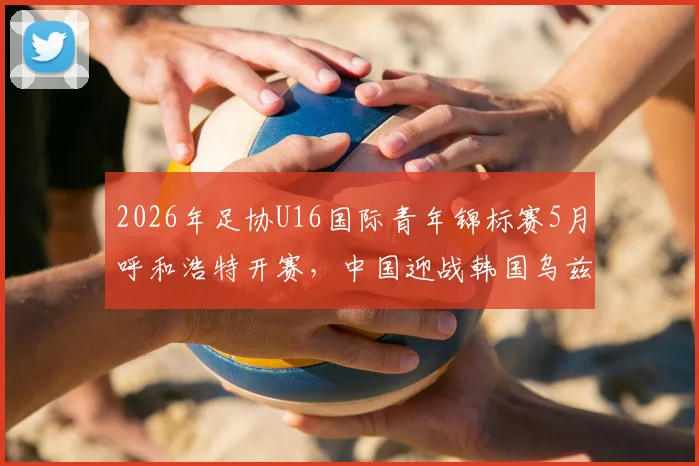 2026年足协U16国际青年锦标赛5月呼和浩特开赛，中国迎战韩国乌兹别克塔吉克斯坦，附观赛攻略