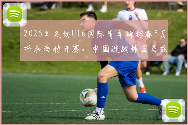 2026年足协U16国际青年锦标赛5月呼和浩特开赛,中国迎战韩国乌兹别克塔吉克斯坦,附观赛攻略