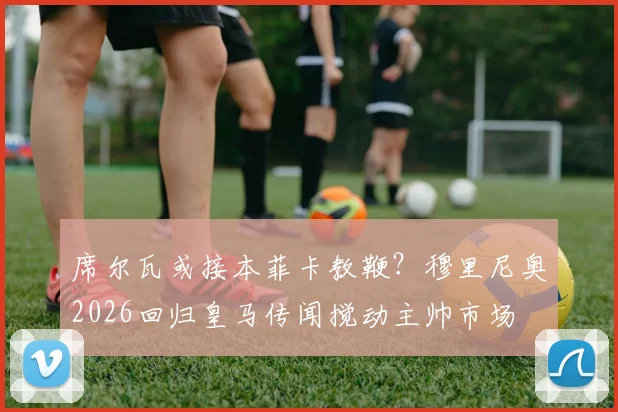 席尔瓦或接本菲卡教鞭?穆里尼奥2026回归皇马传闻搅动主帅市场