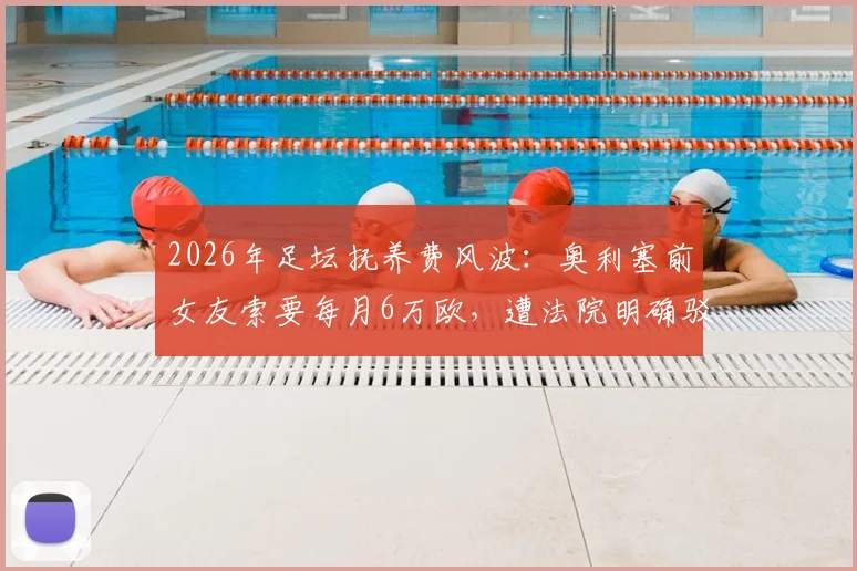 2026年足坛抚养费风波:奥利塞前女友索要每月6万欧,遭法院明确驳回,球员胜诉细节曝光