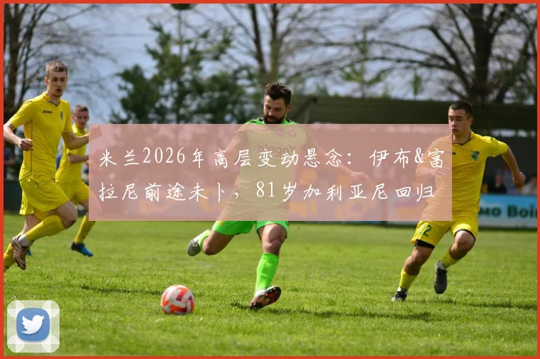 米兰2026年高层变动悬念:伊布&富拉尼前途未卜,81岁加利亚尼回归传闻深度分析