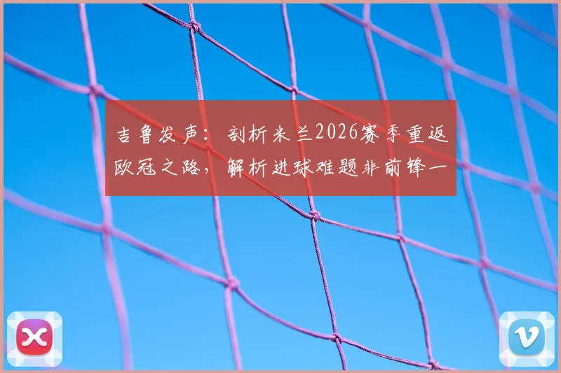 吉鲁发声：剖析米兰2026赛季重返欧冠之路，解析进球难题非前锋一人之过
