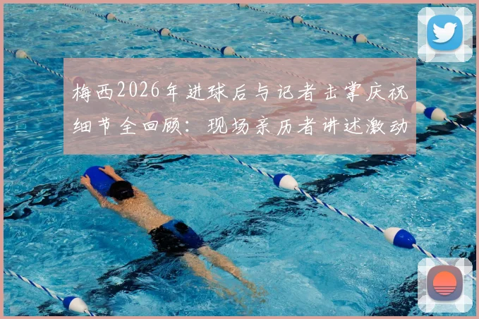 梅西2026年进球后与记者击掌庆祝细节全回顾：现场亲历者讲述激动到发抖的真实感受