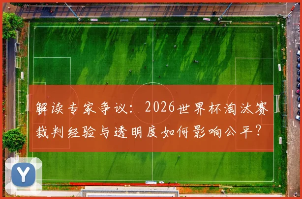 解读专家争议:2026世界杯淘汰赛裁判经验与透明度如何影响公平?裁判选派机制亟待改革!