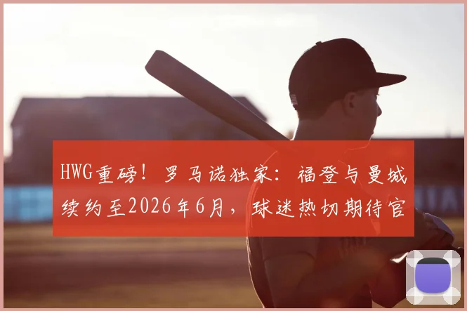 HWG重磅！罗马诺独家：福登与曼城续约至2026年6月，球迷热切期待官宣细节