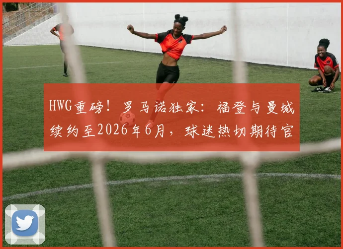 HWG重磅!罗马诺独家:福登与曼城续约至2026年6月,球迷热切期待官宣细节
