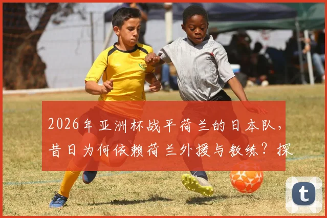 2026年亚洲杯战平荷兰的日本队,昔日为何依赖荷兰外援与教练?探秘日本足球从学习到超越的历程